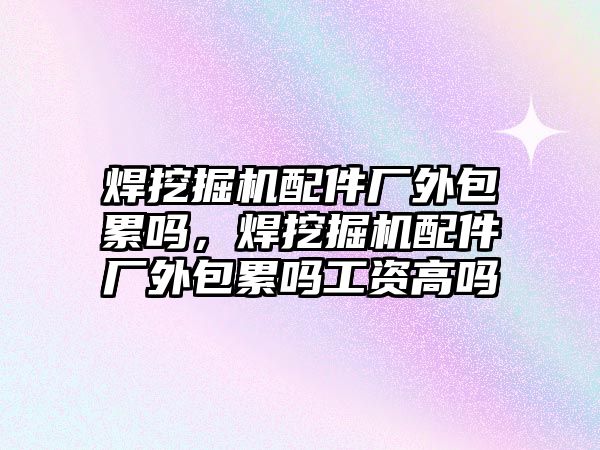 焊挖掘機配件廠外包累嗎，焊挖掘機配件廠外包累嗎工資高嗎