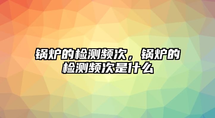 鍋爐的檢測頻次，鍋爐的檢測頻次是什么