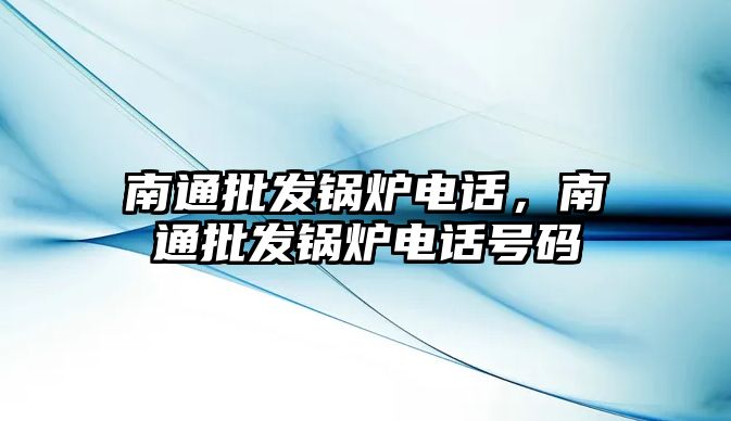 南通批發(fā)鍋爐電話，南通批發(fā)鍋爐電話號碼