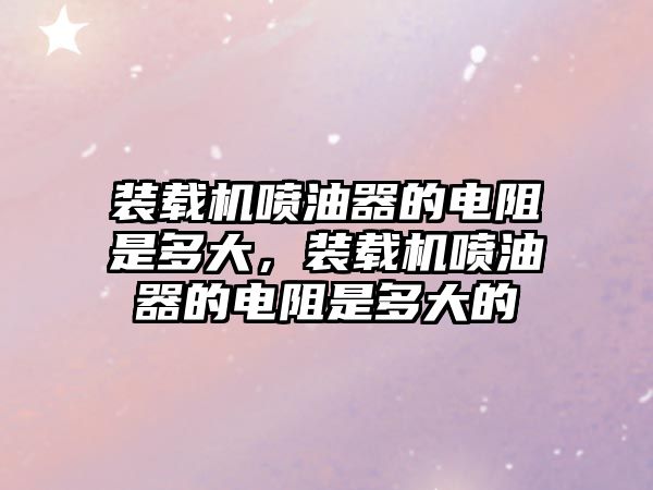 裝載機噴油器的電阻是多大，裝載機噴油器的電阻是多大的