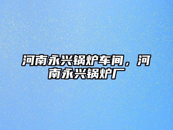 河南永興鍋爐車間，河南永興鍋爐廠