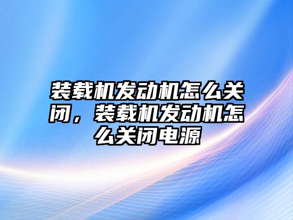 裝載機(jī)發(fā)動機(jī)怎么關(guān)閉，裝載機(jī)發(fā)動機(jī)怎么關(guān)閉電源