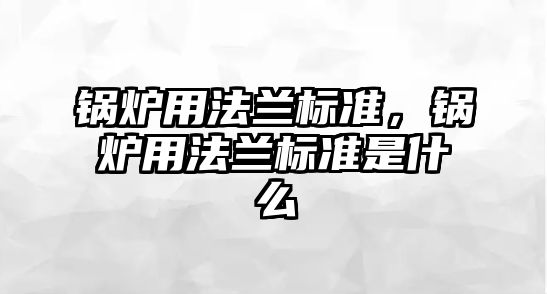 鍋爐用法蘭標(biāo)準(zhǔn)，鍋爐用法蘭標(biāo)準(zhǔn)是什么