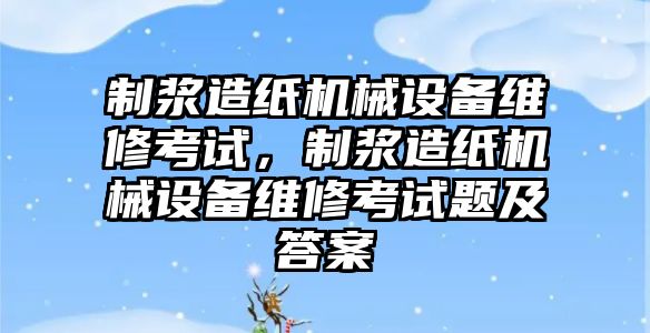 制漿造紙機(jī)械設(shè)備維修考試，制漿造紙機(jī)械設(shè)備維修考試題及答案