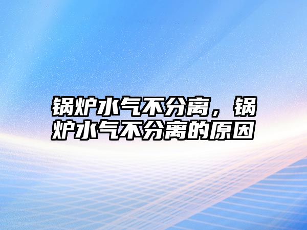 鍋爐水氣不分離，鍋爐水氣不分離的原因