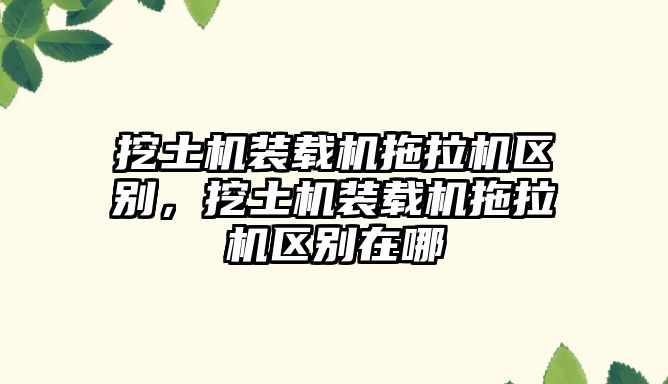 挖土機(jī)裝載機(jī)拖拉機(jī)區(qū)別，挖土機(jī)裝載機(jī)拖拉機(jī)區(qū)別在哪