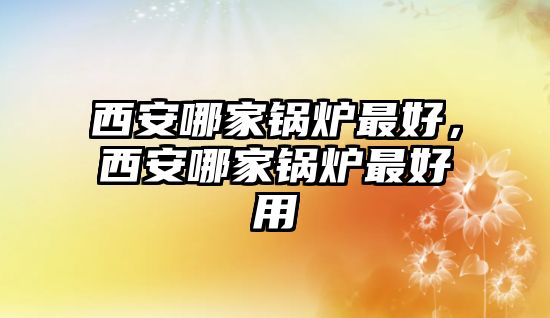 西安哪家鍋爐最好，西安哪家鍋爐最好用