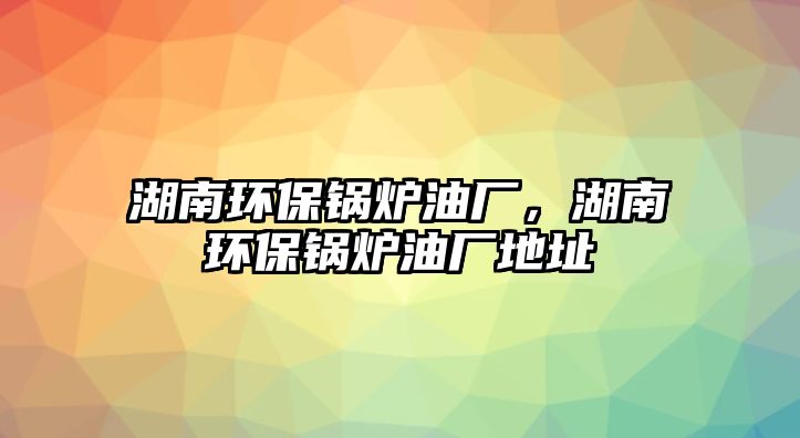 湖南環(huán)保鍋爐油廠，湖南環(huán)保鍋爐油廠地址