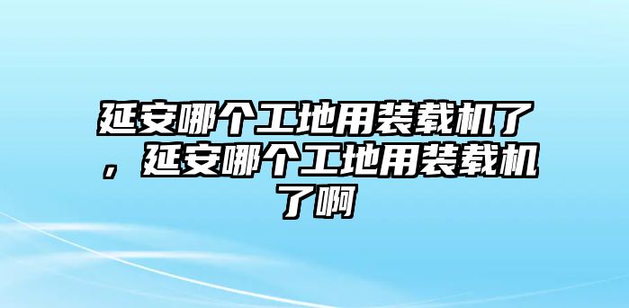 延安哪個工地用裝載機(jī)了，延安哪個工地用裝載機(jī)了啊