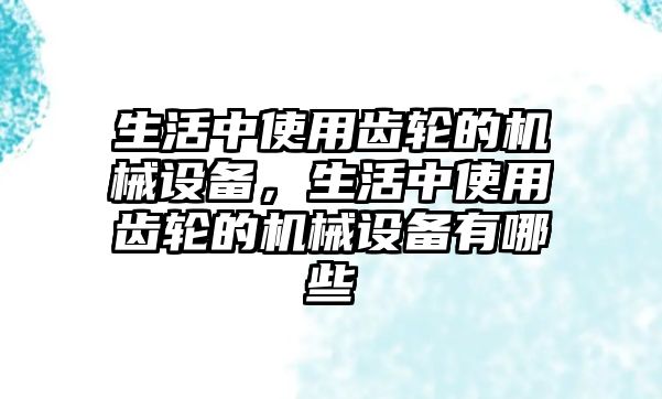 生活中使用齒輪的機(jī)械設(shè)備，生活中使用齒輪的機(jī)械設(shè)備有哪些