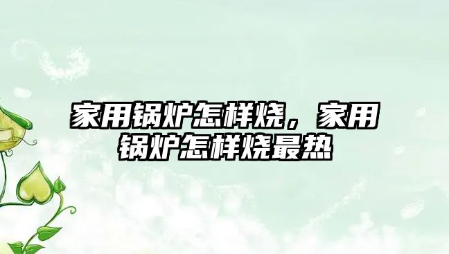 家用鍋爐怎樣燒，家用鍋爐怎樣燒最熱