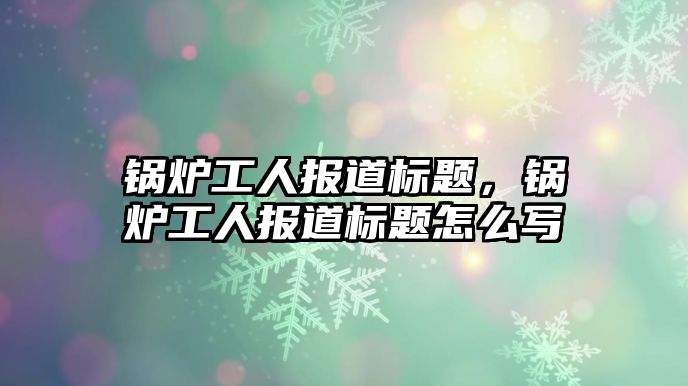 鍋爐工人報(bào)道標(biāo)題，鍋爐工人報(bào)道標(biāo)題怎么寫