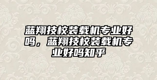 藍(lán)翔技校裝載機(jī)專業(yè)好嗎，藍(lán)翔技校裝載機(jī)專業(yè)好嗎知乎