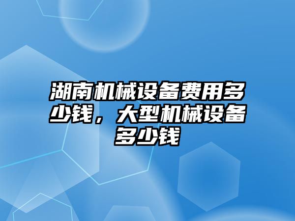 湖南機械設(shè)備費用多少錢，大型機械設(shè)備多少錢