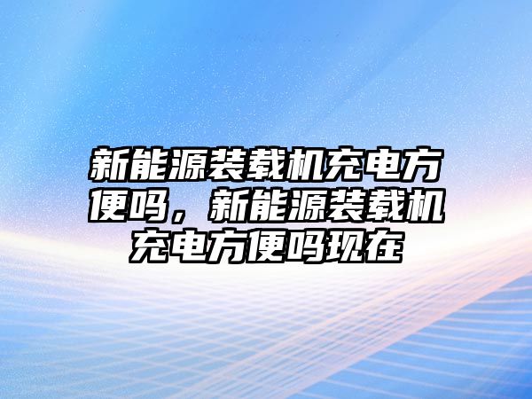 新能源裝載機充電方便嗎，新能源裝載機充電方便嗎現(xiàn)在