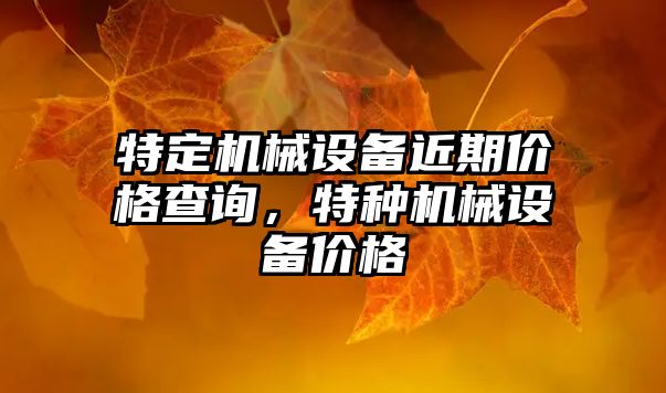 特定機械設(shè)備近期價格查詢，特種機械設(shè)備價格