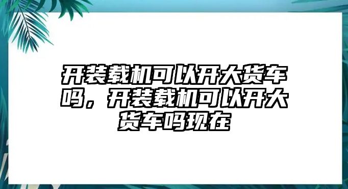 開裝載機可以開大貨車嗎，開裝載機可以開大貨車嗎現(xiàn)在