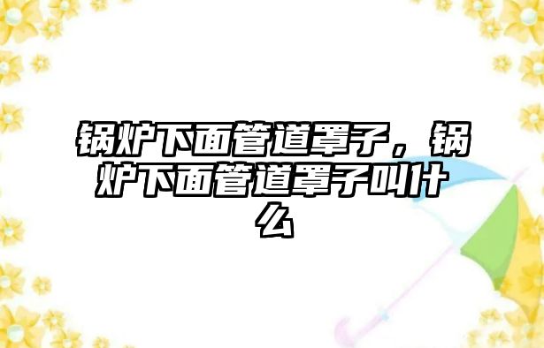 鍋爐下面管道罩子，鍋爐下面管道罩子叫什么