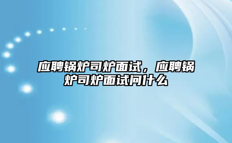 應(yīng)聘鍋爐司爐面試，應(yīng)聘鍋爐司爐面試問什么