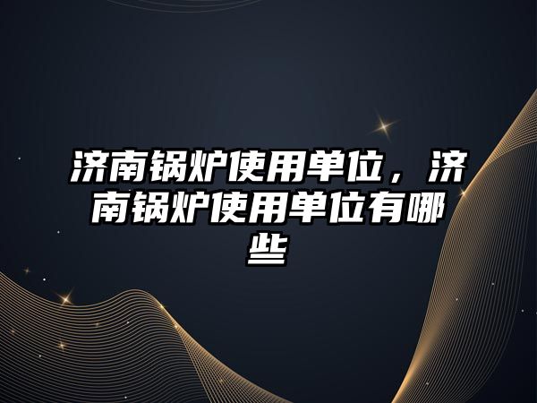 濟南鍋爐使用單位，濟南鍋爐使用單位有哪些