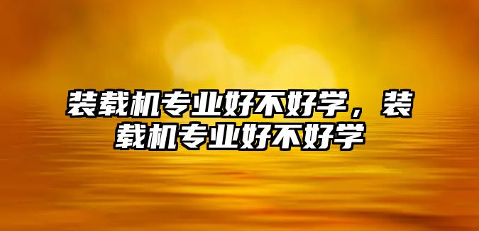 裝載機專業(yè)好不好學(xué)，裝載機專業(yè)好不好學(xué)