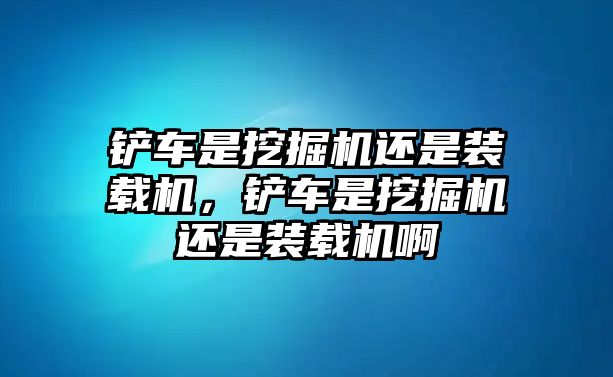 鏟車是挖掘機還是裝載機，鏟車是挖掘機還是裝載機啊