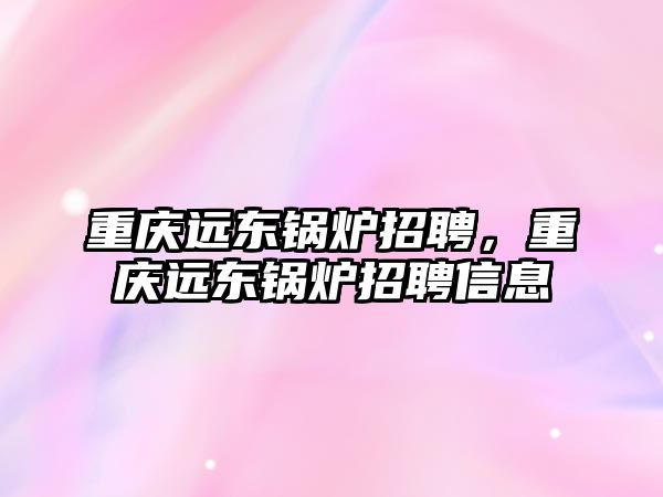 重慶遠東鍋爐招聘，重慶遠東鍋爐招聘信息