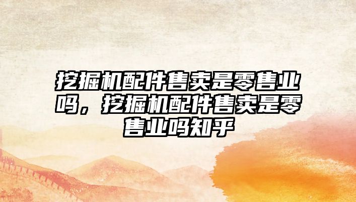 挖掘機配件售賣是零售業(yè)嗎，挖掘機配件售賣是零售業(yè)嗎知乎