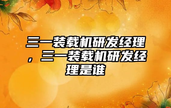 三一裝載機研發(fā)經(jīng)理，三一裝載機研發(fā)經(jīng)理是誰