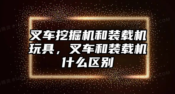 叉車挖掘機和裝載機玩具，叉車和裝載機什么區(qū)別