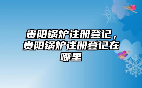 貴陽鍋爐注冊登記，貴陽鍋爐注冊登記在哪里