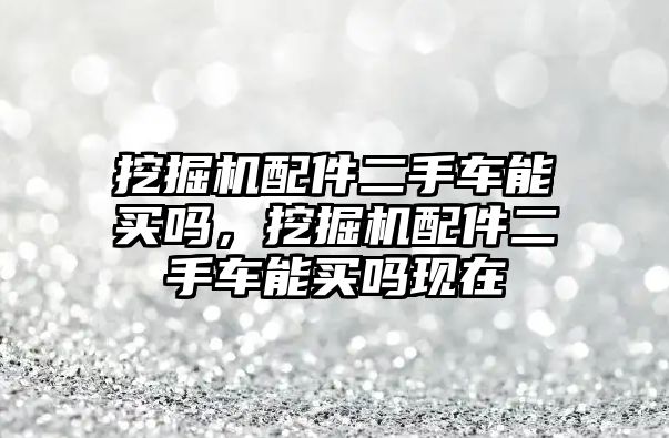 挖掘機(jī)配件二手車能買嗎，挖掘機(jī)配件二手車能買嗎現(xiàn)在