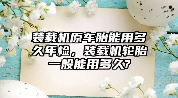 裝載機原車胎能用多久年檢，裝載機輪胎一般能用多久?