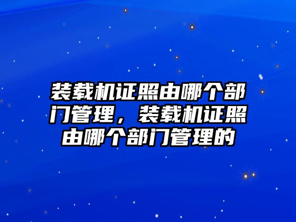 裝載機(jī)證照由哪個(gè)部門管理，裝載機(jī)證照由哪個(gè)部門管理的