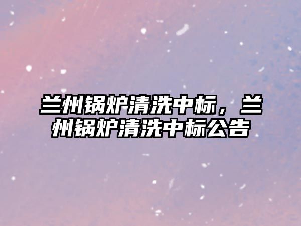 蘭州鍋爐清洗中標(biāo)，蘭州鍋爐清洗中標(biāo)公告