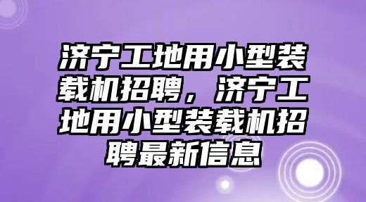 濟寧工地用小型裝載機招聘，濟寧工地用小型裝載機招聘最新信息