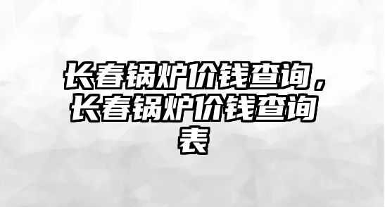 長春鍋爐價錢查詢，長春鍋爐價錢查詢表