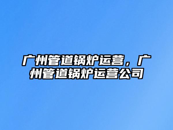 廣州管道鍋爐運(yùn)營(yíng)，廣州管道鍋爐運(yùn)營(yíng)公司