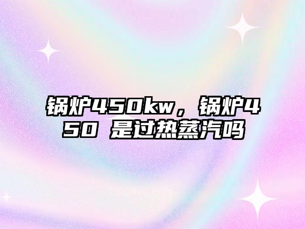 鍋爐450kw，鍋爐450℃是過(guò)熱蒸汽嗎