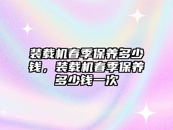 裝載機春季保養(yǎng)多少錢，裝載機春季保養(yǎng)多少錢一次