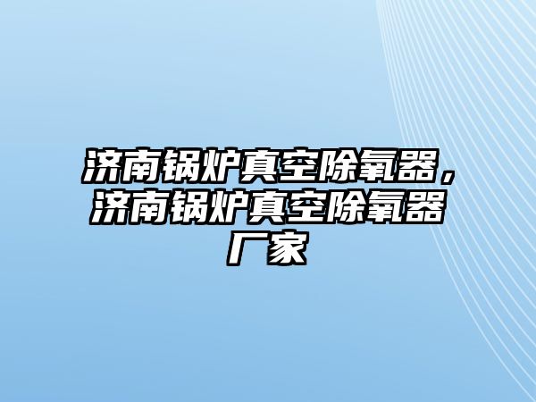 濟南鍋爐真空除氧器，濟南鍋爐真空除氧器廠家