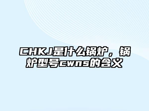 CHKJ是什么鍋爐，鍋爐型號(hào)cwns的含義