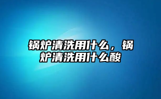 鍋爐清洗用什么，鍋爐清洗用什么酸