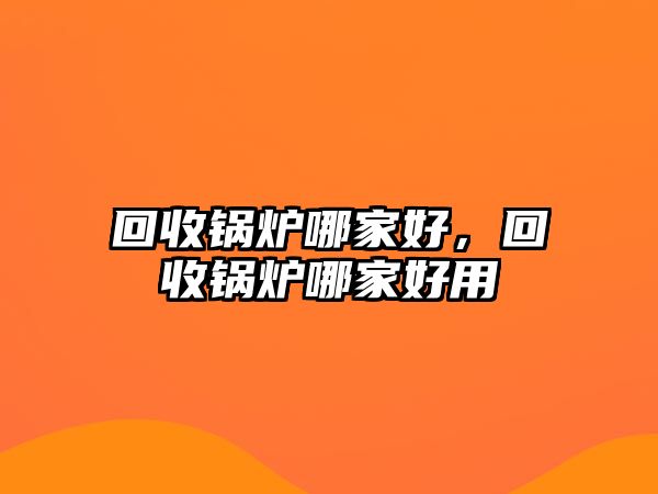 回收鍋爐哪家好，回收鍋爐哪家好用