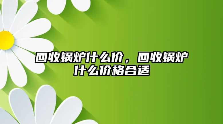 回收鍋爐什么價(jià)，回收鍋爐什么價(jià)格合適