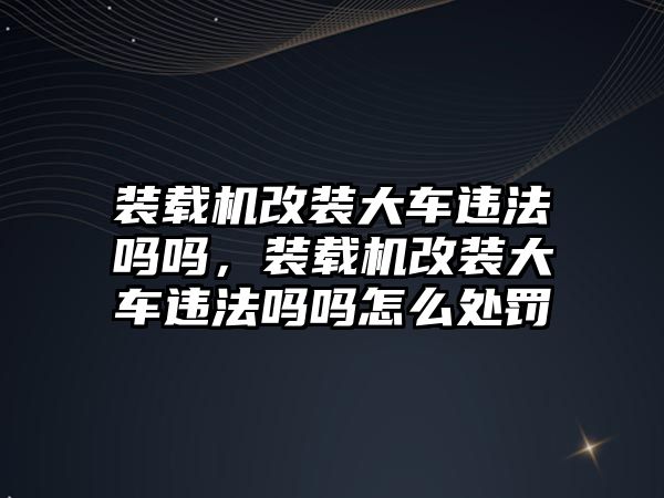 裝載機改裝大車違法嗎嗎，裝載機改裝大車違法嗎嗎怎么處罰