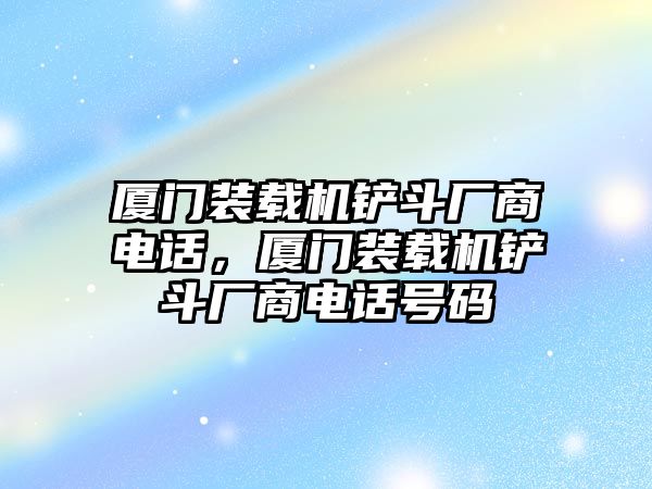 廈門裝載機(jī)鏟斗廠商電話，廈門裝載機(jī)鏟斗廠商電話號碼