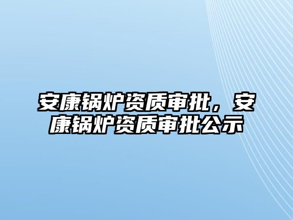 安康鍋爐資質(zhì)審批，安康鍋爐資質(zhì)審批公示