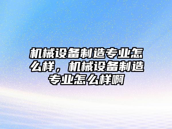 機(jī)械設(shè)備制造專業(yè)怎么樣，機(jī)械設(shè)備制造專業(yè)怎么樣啊