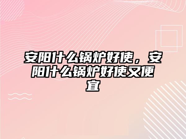 安陽什么鍋爐好使，安陽什么鍋爐好使又便宜